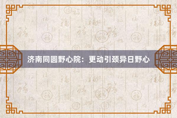 济南同圆野心院：更动引颈异日野心