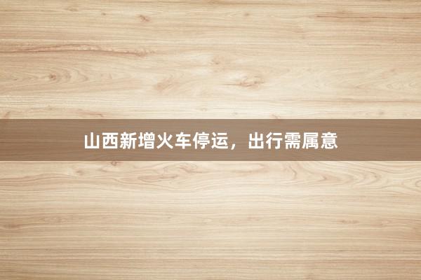 山西新增火车停运，出行需属意